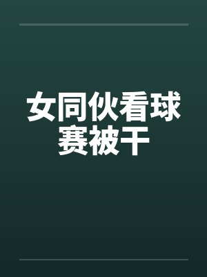 女同伙看球赛被干封面