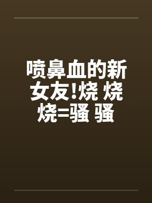喷鼻血的新女友!烧 烧 烧=骚 骚 骚 好的话请推!by佚名笔趣阁无弹窗封面